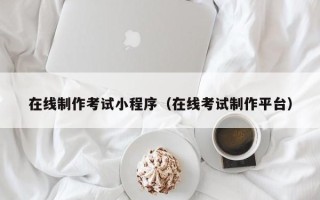 本溪在线制作考试小程序（在线考试制作平台）