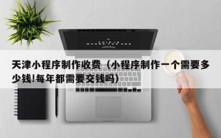 本溪天津小程序制作收费（小程序制作一个需要多少钱!每年都需要交钱吗）